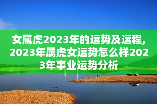 女属虎2023年的运势及运程,2023年属虎女运势怎么样2023年事业运势