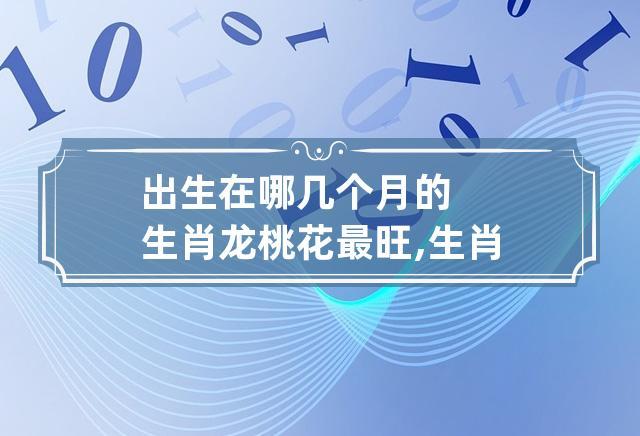 出生在哪几个月的生肖龙桃花最旺,生肖龙出生在几月桃花运最旺_卦无忧